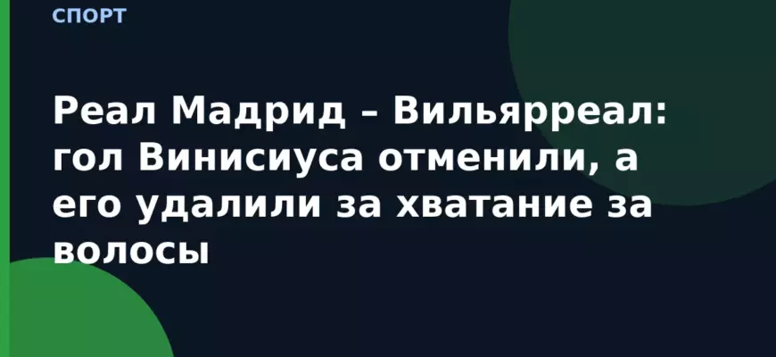 Реал Мадрид – Вильярреал: гол Винисиуса отменили, а его удалили за хватание за волосы